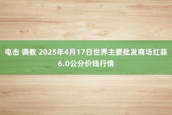 电击 调教 2025年4月17日世界主要批发商场红蒜6.0公分价钱行情
