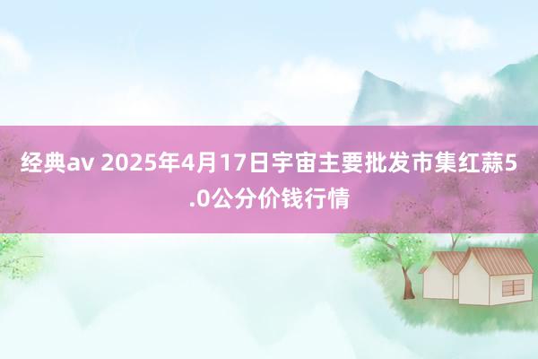 经典av 2025年4月17日宇宙主要批发市集红蒜5.0公分价钱行情