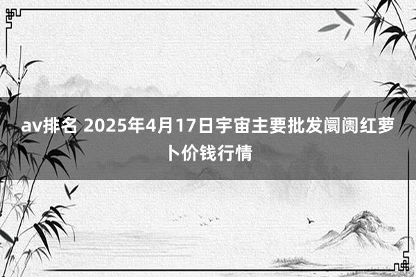 av排名 2025年4月17日宇宙主要批发阛阓红萝卜价钱行情