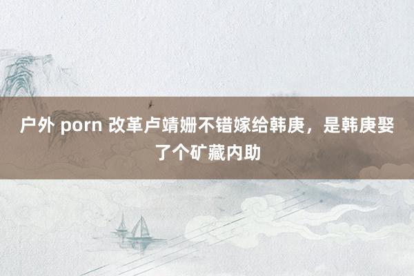 户外 porn 改革卢靖姗不错嫁给韩庚，是韩庚娶了个矿藏内助