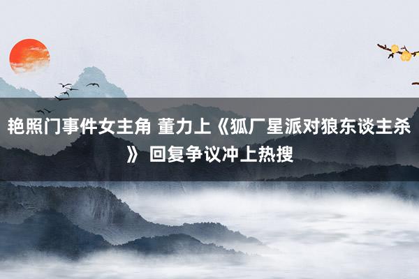 艳照门事件女主角 董力上《狐厂星派对狼东谈主杀》 回复争议冲上热搜