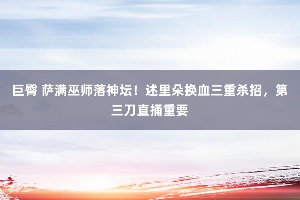 巨臀 萨满巫师落神坛！述里朵换血三重杀招，第三刀直捅重要