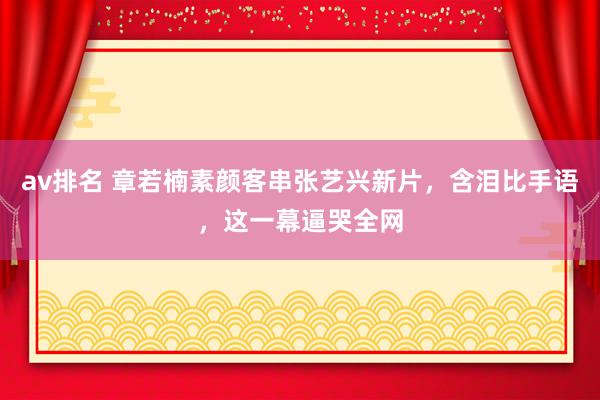 av排名 章若楠素颜客串张艺兴新片，含泪比手语，这一幕逼哭全网
