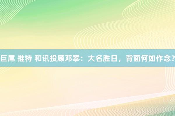 巨屌 推特 和讯投顾邓攀：大名胜日，背面何如作念？