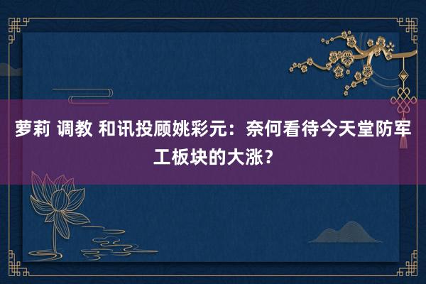 萝莉 调教 和讯投顾姚彩元：奈何看待今天堂防军工板块的大涨？