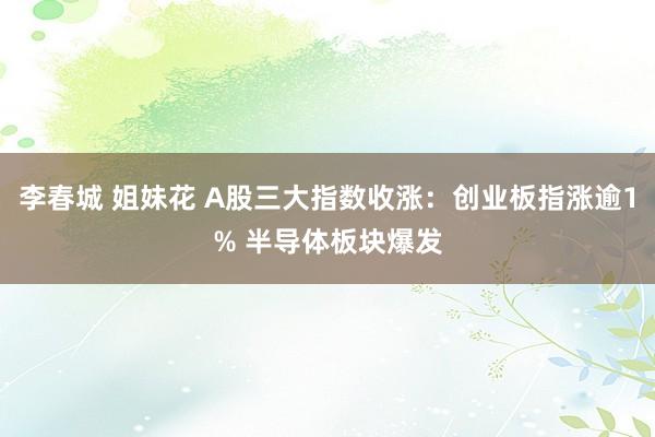 李春城 姐妹花 A股三大指数收涨：创业板指涨逾1% 半导体板块爆发