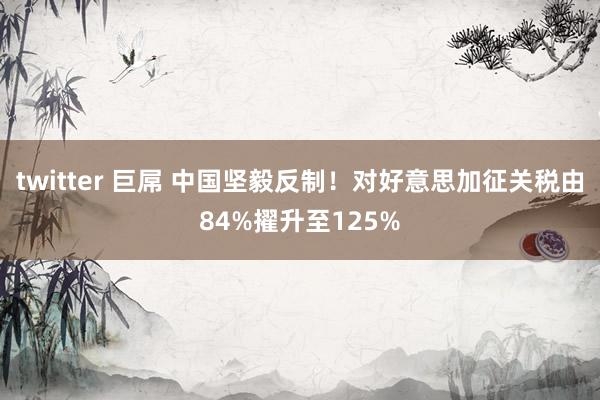 twitter 巨屌 中国坚毅反制！对好意思加征关税由84%擢升至125%