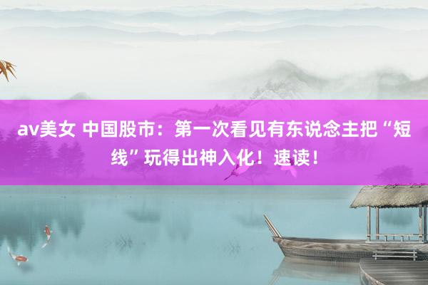 av美女 中国股市：第一次看见有东说念主把“短线”玩得出神入化！速读！
