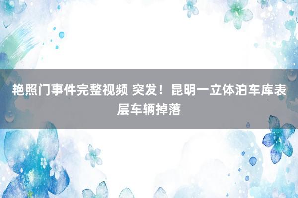 艳照门事件完整视频 突发！昆明一立体泊车库表层车辆掉落