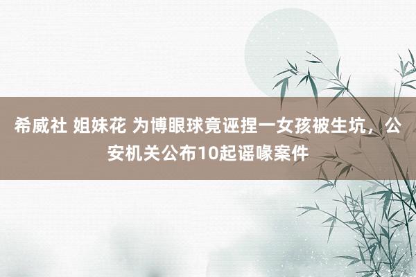 希威社 姐妹花 为博眼球竟诬捏一女孩被生坑，公安机关公布10起谣喙案件