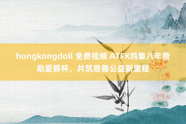 hongkongdoll 免费视频 ATFX鸠集八年赞助爱爵杯，共筑慈善公益新里程