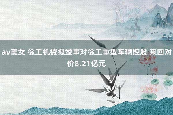 av美女 徐工机械拟竣事对徐工重型车辆控股 来回对价8.21亿元