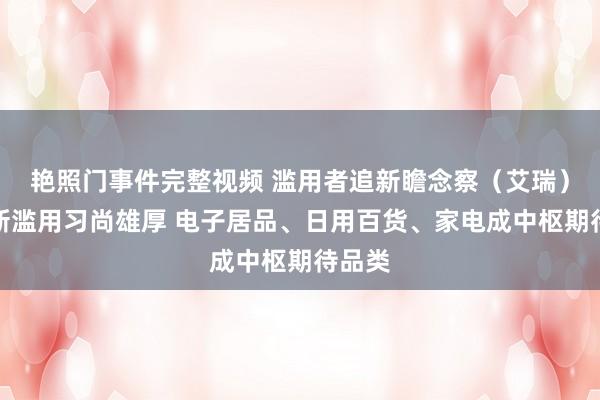 艳照门事件完整视频 滥用者追新瞻念察（艾瑞）：追新滥用习尚雄厚 电子居品、日用百货、家电成中枢期待品类