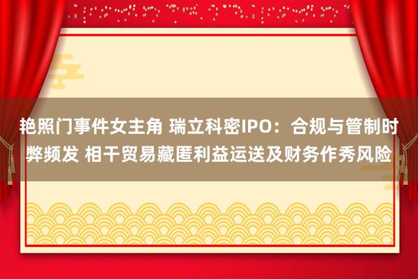 艳照门事件女主角 瑞立科密IPO：合规与管制时弊频发 相干贸易藏匿利益运送及财务作秀风险