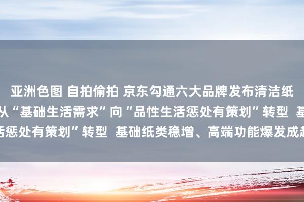 亚洲色图 自拍偷拍 京东勾通六大品牌发布清洁纸品消费证实：用纸场景从“基础生活需求”向“品性生活惩处有策划”转型  基础纸类稳增、高端功能爆发成趋势