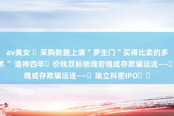 av美女 ‌采购数据上演＂罗生门＂买得比卖的多？ 有关方＂吸血术＂ 造神四年‌价钱双标驰魂宕魄或存欺骗运送——‌瑞立科密IPO‌‌