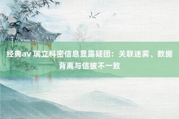 经典av 瑞立科密信息显露疑团：关联迷雾、数据背离与信披不一致