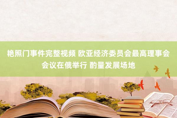 艳照门事件完整视频 欧亚经济委员会最高理事会会议在俄举行 酌量发展场地