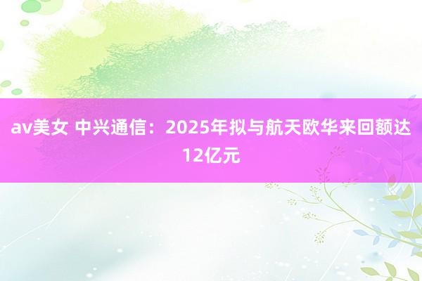 av美女 中兴通信：2025年拟与航天欧华来回额达12亿元