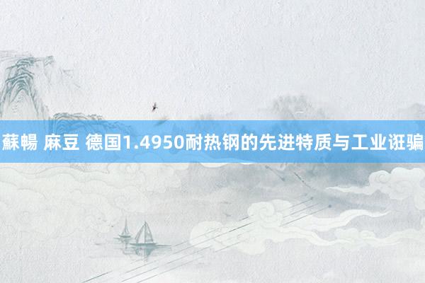 蘇暢 麻豆 德国1.4950耐热钢的先进特质与工业诳骗