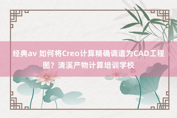 经典av 如何将Creo计算精确调遣为CAD工程图？清溪产物计算培训学校