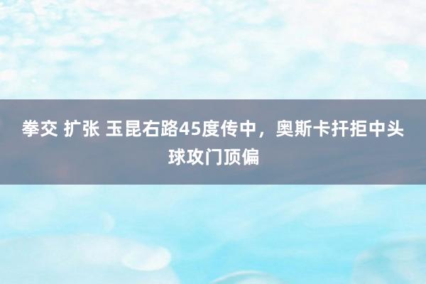 拳交 扩张 玉昆右路45度传中，奥斯卡扞拒中头球攻门顶偏