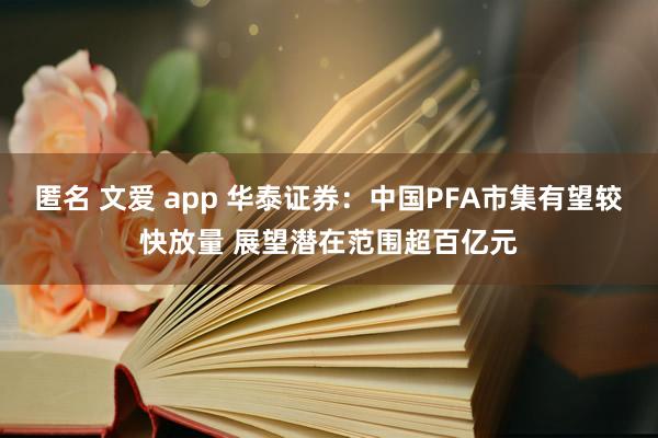 匿名 文爱 app 华泰证券：中国PFA市集有望较快放量 展望潜在范围超百亿元