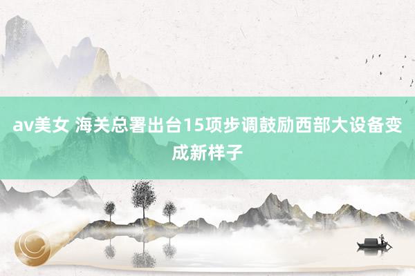 av美女 海关总署出台15项步调鼓励西部大设备变成新样子