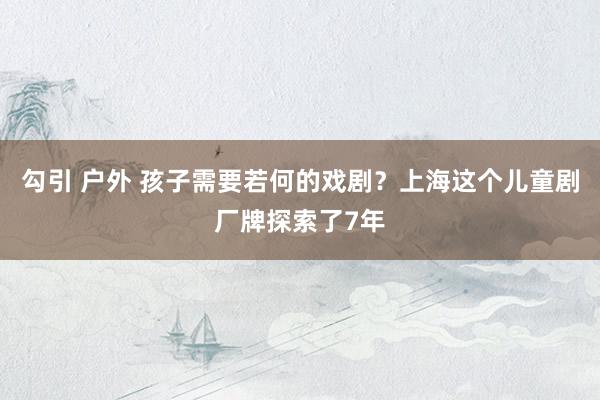勾引 户外 孩子需要若何的戏剧？上海这个儿童剧厂牌探索了7年