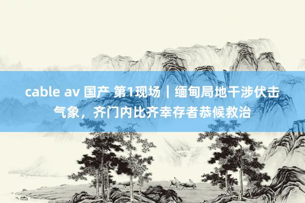 cable av 国产 第1现场|缅甸局地干涉伏击气象,齐门内比齐幸存者恭候救治