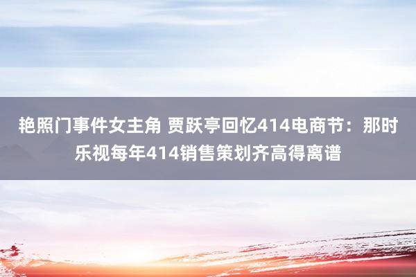 艳照门事件女主角 贾跃亭回忆414电商节：那时乐视每年414销售策划齐高得离谱