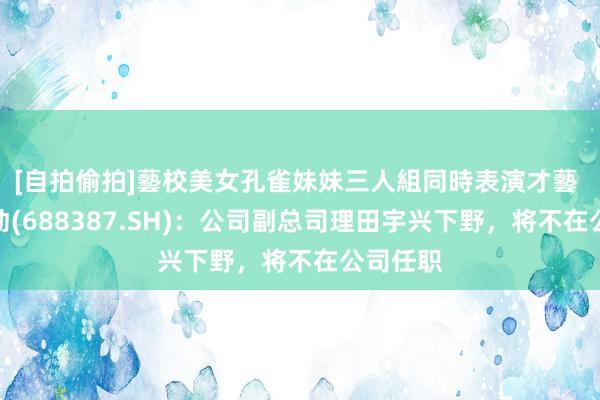 [自拍偷拍]藝校美女孔雀妹妹三人組同時表演才藝 信科移动(688387.SH)：公司副总司理田宇兴下野，将不在公司任职