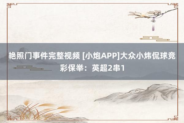 艳照门事件完整视频 [小炮APP]大众小炜侃球竞彩保举：英超2串1