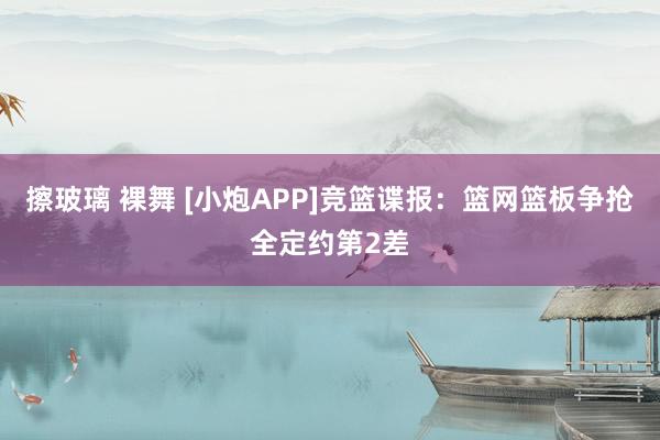 擦玻璃 裸舞 [小炮APP]竞篮谍报：篮网篮板争抢全定约第2差