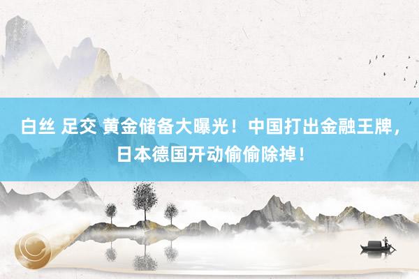 白丝 足交 黄金储备大曝光！中国打出金融王牌，日本德国开动偷偷除掉！