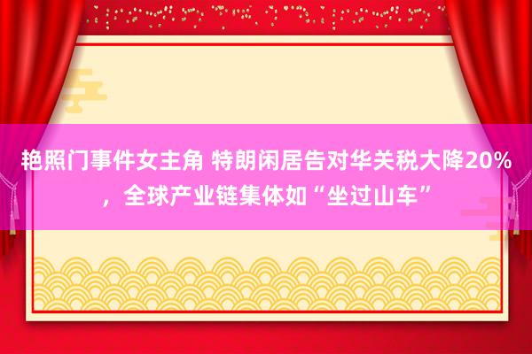 艳照门事件女主角 特朗闲居告对华关税大降20%，全球产业链集体如“坐过山车”