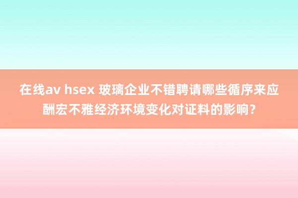 在线av hsex 玻璃企业不错聘请哪些循序来应酬宏不雅经济环境变化对证料的影响？