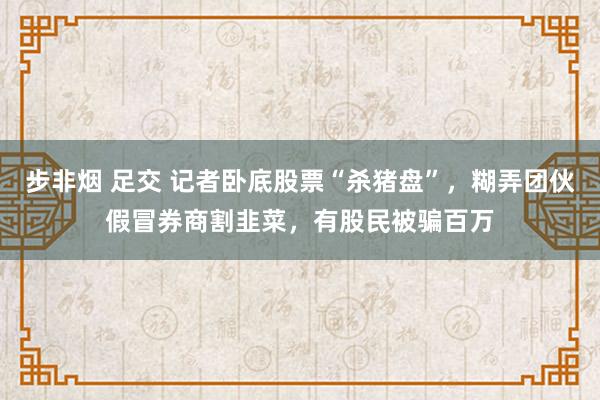 步非烟 足交 记者卧底股票“杀猪盘”，糊弄团伙假冒券商割韭菜，有股民被骗百万