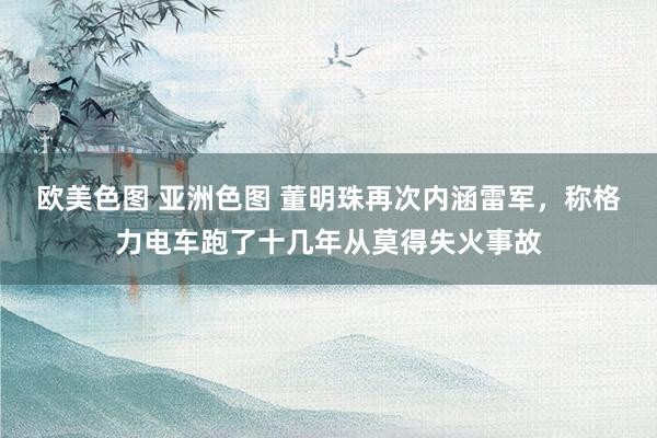 欧美色图 亚洲色图 董明珠再次内涵雷军，称格力电车跑了十几年从莫得失火事故