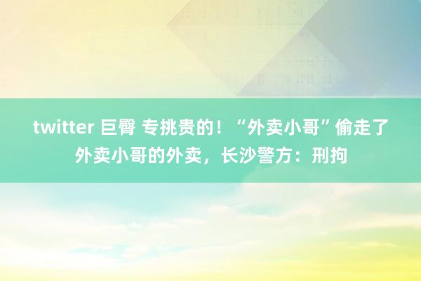 twitter 巨臀 专挑贵的！“外卖小哥”偷走了外卖小哥的外卖，长沙警方：刑拘