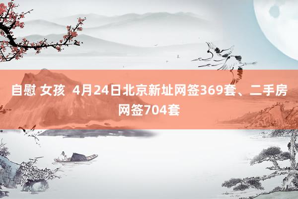 自慰 女孩  4月24日北京新址网签369套、二手房网签704套