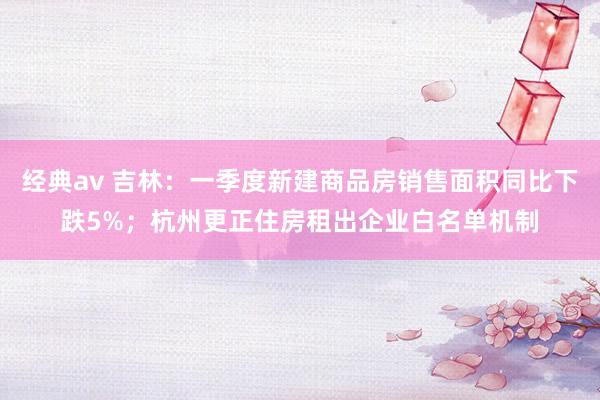 经典av 吉林：一季度新建商品房销售面积同比下跌5%；杭州更正住房租出企业白名单机制