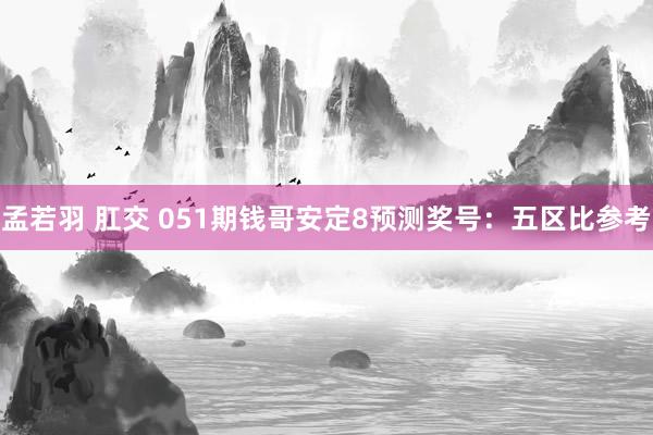 孟若羽 肛交 051期钱哥安定8预测奖号：五区比参考