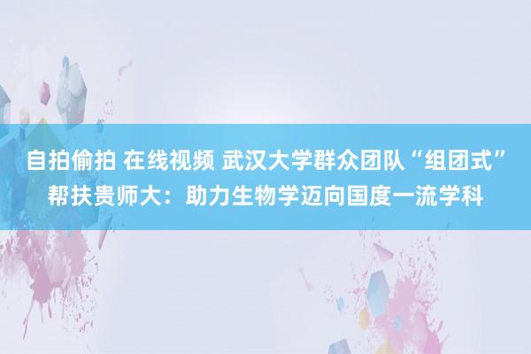 自拍偷拍 在线视频 武汉大学群众团队“组团式”帮扶贵师大：助力生物学迈向国度一流学科