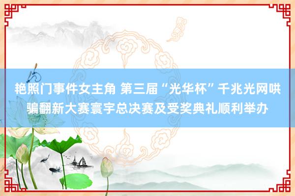 艳照门事件女主角 第三届“光华杯”千兆光网哄骗翻新大赛寰宇总决赛及受奖典礼顺利举办