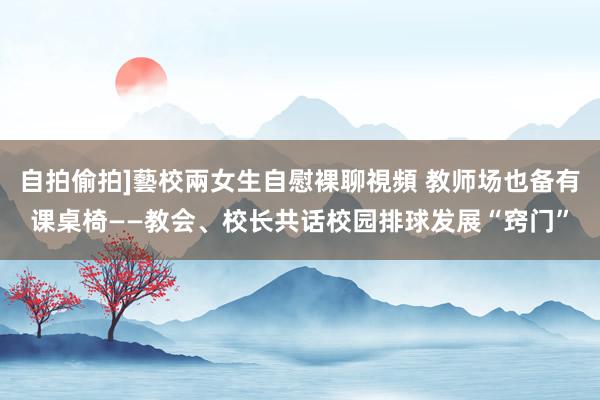 自拍偷拍]藝校兩女生自慰裸聊視頻 教师场也备有课桌椅——教会、校长共话校园排球发展“窍门”