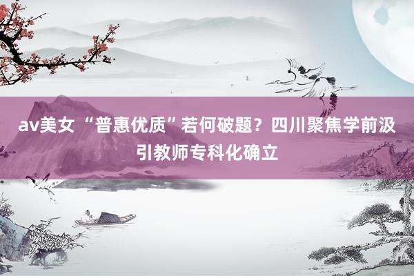 av美女 “普惠优质”若何破题？四川聚焦学前汲引教师专科化确立