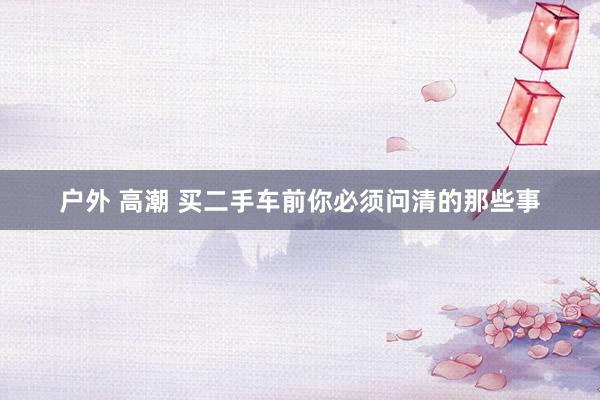 户外 高潮 买二手车前你必须问清的那些事