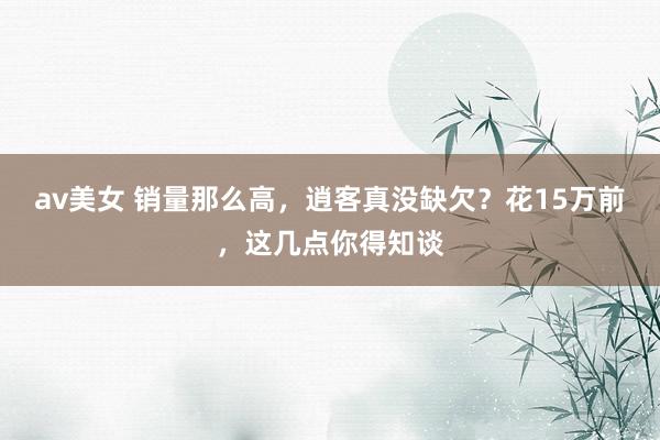 av美女 销量那么高，逍客真没缺欠？花15万前，这几点你得知谈