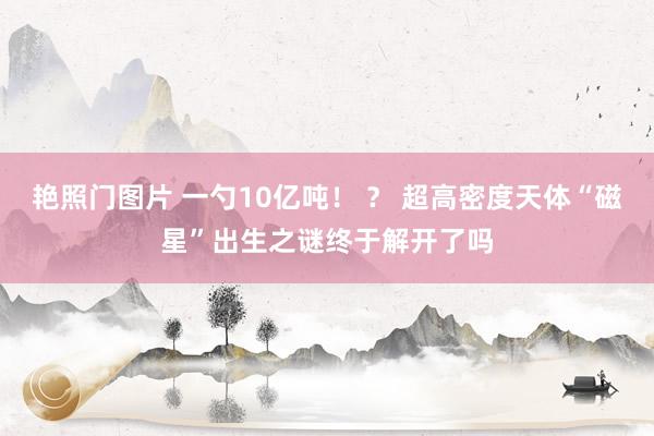 艳照门图片 一勺10亿吨！ ？ 超高密度天体“磁星”出生之谜终于解开了吗